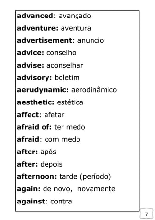 7
advanced: avançado
adventure: aventura
advertisement: anuncio
advice: conselho
advise: aconselhar
advisory: boletim
aerudynamic: aerodinâmico
aesthetic: estética
affect: afetar
afraid of: ter medo
afraid: com medo
after: após
after: depois
afternoon: tarde (período)
again: de novo, novamente
against: contra
 
