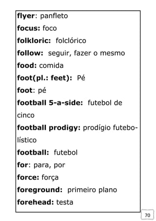 70
flyer: panfleto
focus: foco
folkloric: folclórico
follow: seguir, fazer o mesmo
food: comida
foot(pl.: feet): Pé
foot: pé
football 5-a-side: futebol de
cinco
football prodigy: prodígio futebo-
lístico
football: futebol
for: para, por
force: força
foreground: primeiro plano
forehead: testa
 