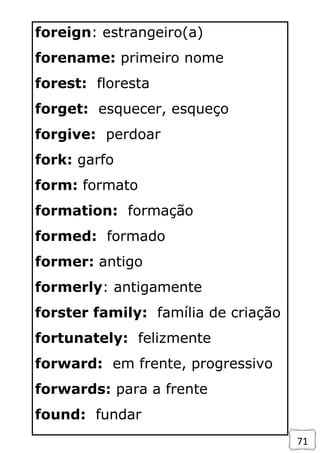 71
foreign: estrangeiro(a)
forename: primeiro nome
forest: floresta
forget: esquecer, esqueço
forgive: perdoar
fork: garfo
form: formato
formation: formação
formed: formado
former: antigo
formerly: antigamente
forster family: família de criação
fortunately: felizmente
forward: em frente, progressivo
forwards: para a frente
found: fundar
 