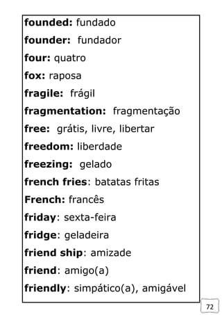 72
founded: fundado
founder: fundador
four: quatro
fox: raposa
fragile: frágil
fragmentation: fragmentação
free: grátis, livre, libertar
freedom: liberdade
freezing: gelado
french fries: batatas fritas
French: francês
friday: sexta-feira
fridge: geladeira
friend ship: amizade
friend: amigo(a)
friendly: simpático(a), amigável
 