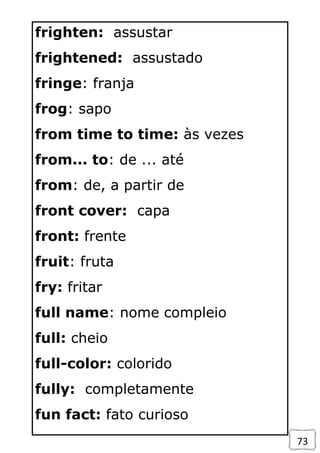 73
frighten: assustar
frightened: assustado
fringe: franja
frog: sapo
from time to time: às vezes
from... to: de ... até
from: de, a partir de
front cover: capa
front: frente
fruit: fruta
fry: fritar
full name: nome compleio
full: cheio
full-color: colorido
fully: completamente
fun fact: fato curioso
 
