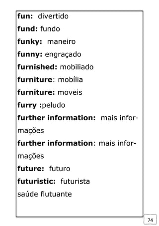 74
fun: divertido
fund: fundo
funky: maneiro
funny: engraçado
furnished: mobiliado
furniture: mobília
furniture: moveis
furry :peludo
further information: mais infor-
mações
further information: mais infor-
mações
future: futuro
futuristic: futurista
saúde flutuante
 