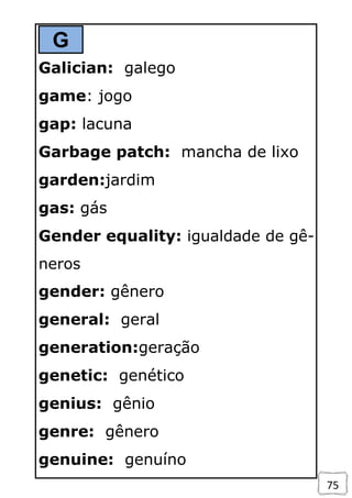 75
G
Galician: galego
game: jogo
gap: lacuna
Garbage patch: mancha de lixo
garden:jardim
gas: gás
Gender equality: igualdade de gê-
neros
gender: gênero
general: geral
generation:geração
genetic: genético
genius: gênio
genre: gênero
genuine: genuíno
 