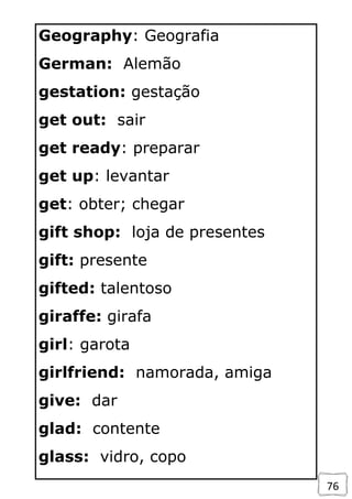76
Geography: Geografia
German: Alemão
gestation: gestação
get out: sair
get ready: preparar
get up: levantar
get: obter; chegar
gift shop: loja de presentes
gift: presente
gifted: talentoso
giraffe: girafa
girl: garota
girlfriend: namorada, amiga
give: dar
glad: contente
glass: vidro, copo
 