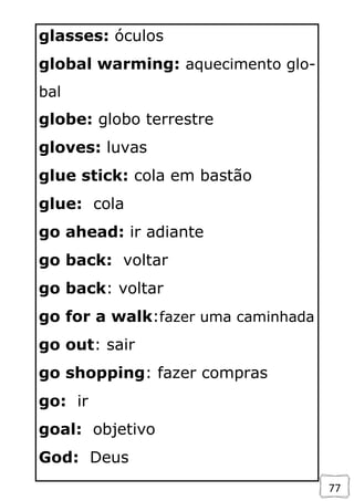 77
glasses: óculos
global warming: aquecimento glo-
bal
globe: globo terrestre
gloves: luvas
glue stick: cola em bastão
glue: cola
go ahead: ir adiante
go back: voltar
go back: voltar
go for a walk:fazer uma caminhada
go out: sair
go shopping: fazer compras
go: ir
goal: objetivo
God: Deus
 