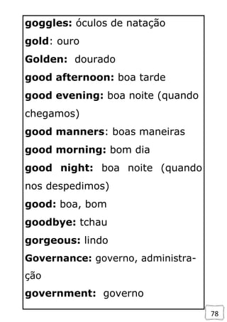 78
goggles: óculos de natação
gold: ouro
Golden: dourado
good afternoon: boa tarde
good evening: boa noite (quando
chegamos)
good manners: boas maneiras
good morning: bom dia
good night: boa noite (quando
nos despedimos)
good: boa, bom
goodbye: tchau
gorgeous: lindo
Governance: governo, administra-
ção
government: governo
 
