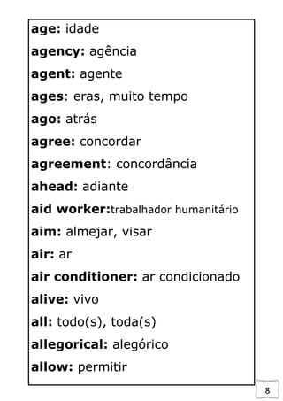 8
age: idade
agency: agência
agent: agente
ages: eras, muito tempo
ago: atrás
agree: concordar
agreement: concordância
ahead: adiante
aid worker:trabalhador humanitário
aim: almejar, visar
air: ar
air conditioner: ar condicionado
alive: vivo
all: todo(s), toda(s)
allegorical: alegórico
allow: permitir
 