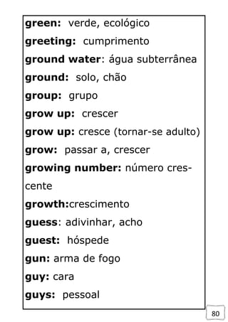 80
green: verde, ecológico
greeting: cumprimento
ground water: água subterrânea
ground: solo, chão
group: grupo
grow up: crescer
grow up: cresce (tornar-se adulto)
grow: passar a, crescer
growing number: número cres-
cente
growth:crescimento
guess: adivinhar, acho
guest: hóspede
gun: arma de fogo
guy: cara
guys: pessoal
 