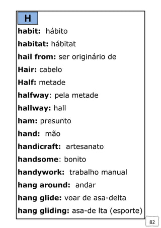 82
H
habit: hábito
habitat: hábitat
hail from: ser originário de
Hair: cabelo
Half: metade
halfway: pela metade
hallway: hall
ham: presunto
hand: mão
handicraft: artesanato
handsome: bonito
handywork: trabalho manual
hang around: andar
hang glide: voar de asa-delta
hang gliding: asa-de lta (esporte)
 