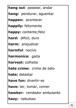 83
hang out: passear, andar
hang: pendurar, aguentar
happen: acontecer
happily: felizmente
happy: contente;feliz
hard: difícil, duro
harm: prejudicar
harmful: nocivo
harmonica: gaita
harvest: colheita
hate crime: crime de ódio
hate: detestar
have fun: divertir-se
have: ter, tomar, comer
hawker: vendedor ambulante
hazy: nebuloso
 
