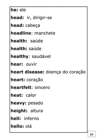 84
he: ele
head: ir, dirigir-se
head: cabeça
headline: manchete
health: saúde
health: saúde
healthy: saudável
hear: ouvir
heart disease: doença do coração
heart: coração
heartfelt: sincero
heat: calor
heavy: pesado
height: altura
hell: inferno
hello: olá
 