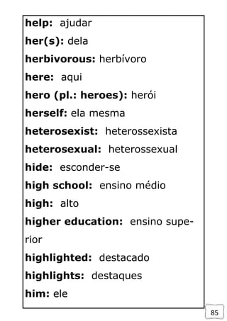 85
help: ajudar
her(s): dela
herbivorous: herbívoro
here: aqui
hero (pl.: heroes): herói
herself: ela mesma
heterosexist: heterossexista
heterosexual: heterossexual
hide: esconder-se
high school: ensino médio
high: alto
higher education: ensino supe-
rior
highlighted: destacado
highlights: destaques
him: ele
 