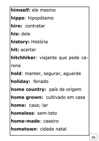 86
himself: ele mesmo
hippo: hipopótamo
hire: contratar
his: dele
history: História
hit: acertar
hitchhiker: viajante que pede ca-
rona
hold: manter, segurar, aguarde
holiday: feriado
home country: país de origem
home grown: cultivado em casa
home: casa; lar
homeless: sem-teto
home-made: caseiro
hometown: cidade natal
 