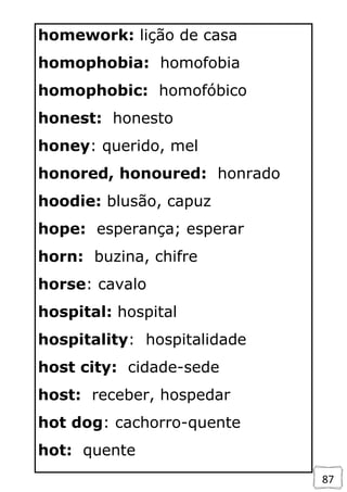 87
homework: lição de casa
homophobia: homofobia
homophobic: homofóbico
honest: honesto
honey: querido, mel
honored, honoured: honrado
hoodie: blusão, capuz
hope: esperança; esperar
horn: buzina, chifre
horse: cavalo
hospital: hospital
hospitality: hospitalidade
host city: cidade-sede
host: receber, hospedar
hot dog: cachorro-quente
hot: quente
 