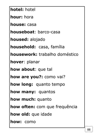 88
hotel: hotel
hour: hora
house: casa
houseboat: barco-casa
housed: alojado
household: casa, família
housework: trabalho doméstico
hover: planar
how about: que tal
how are you?: como vai?
how long: quanto tempo
how many: quantos
how much: quanto
how often: com que frequência
how old: que idade
how: como
 