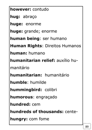 89
however: contudo
hug: abraço
huge: enorme
huge: grande; enorme
human being: ser humano
Human Rights: Direitos Humanos
human: humano
humanitarian relief: auxílio hu-
manitário
humanitarian: humanitário
humble: humilde
hummingbird: colibri
humorous: engraçado
hundred: cem
hundreds of thousands: cente-
hungry: com fome
 