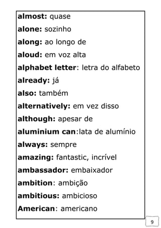 9
almost: quase
alone: sozinho
along: ao longo de
aloud: em voz alta
alphabet letter: letra do alfabeto
already: já
also: também
alternatively: em vez disso
although: apesar de
aluminium can:lata de alumínio
always: sempre
amazing: fantastic, incrível
ambassador: embaixador
ambition: ambição
ambitious: ambicioso
American: americano
 