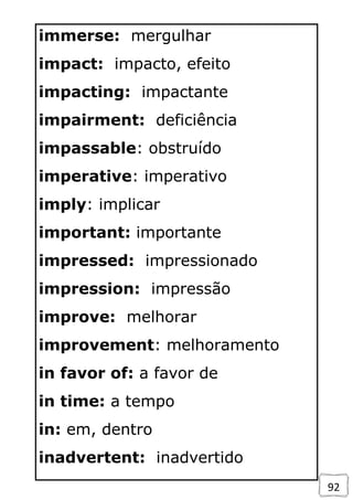 92
immerse: mergulhar
impact: impacto, efeito
impacting: impactante
impairment: deficiência
impassable: obstruído
imperative: imperativo
imply: implicar
important: importante
impressed: impressionado
impression: impressão
improve: melhorar
improvement: melhoramento
in favor of: a favor de
in time: a tempo
in: em, dentro
inadvertent: inadvertido
 