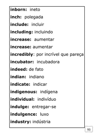 93
inborn: ineto
inch: polegada
include: incluir
including: incluindo
increase: aumentar
increase: aumentar
incredibly: por incrível que pareça
incubator: incubadora
indeed: de fato
indian: indiano
indicate: indicar
indigenous: indígena
individual: indivíduo
indulge: entregar-se
indulgence: luxo
industry: indústria
 
