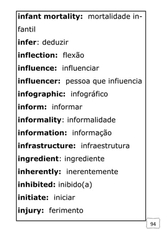 94
infant mortality: mortalidade in-
fantil
infer: deduzir
inflection: flexão
influence: influenciar
influencer: pessoa que infiuencia
infographic: infográfico
inform: informar
informality: informalidade
information: informação
infrastructure: infraestrutura
ingredient: ingrediente
inherently: inerentemente
inhibited: inibido(a)
initiate: iniciar
injury: ferimento
 