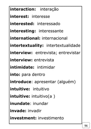 96
interaction: interação
interest: interesse
interested: interessado
interesting: interessante
international: internacional
intertextuality: intertextualidade
interview: entrevista; entrevistar
interview: entrevista
intimidate: intimidar
into: para dentro
introduce: apresentar (alguém)
intuitive: intuitivo
intuitive: intuitivo(a )
inundate: inundar
invade: invadir
investment: investimento
 