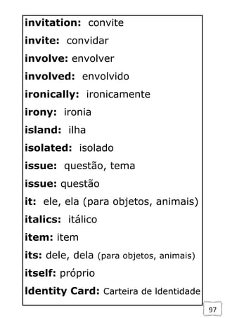 97
invitation: convite
invite: convidar
involve: envolver
involved: envolvido
ironically: ironicamente
irony: ironia
island: ilha
isolated: isolado
issue: questão, tema
issue: questão
it: ele, ela (para objetos, animais)
italics: itálico
item: item
its: dele, dela (para objetos, animais)
itself: próprio
ldentity Card: Carteira de ldentidade
 