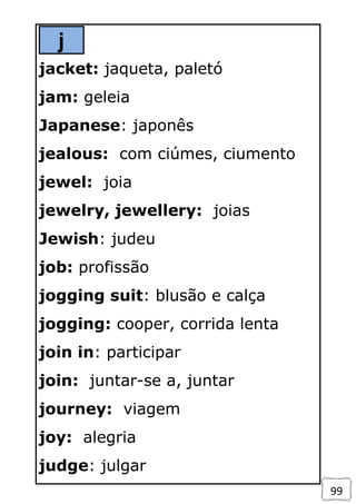 99
j
jacket: jaqueta, paletó
jam: geleia
Japanese: japonês
jealous: com ciúmes, ciumento
jewel: joia
jewelry, jewellery: joias
Jewish: judeu
job: profissão
jogging suit: blusão e calça
jogging: cooper, corrida lenta
join in: participar
join: juntar-se a, juntar
journey: viagem
joy: alegria
judge: julgar
 