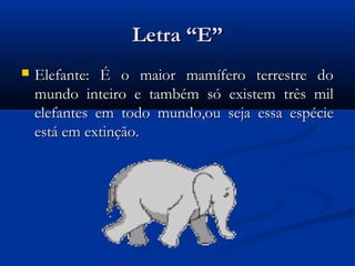 Letra “E”
   Elefante: É o maior mamífero terrestre do
    mundo inteiro e também só existem três mil
    elefantes em todo mundo,ou seja essa espécie
    está em extinção.
 