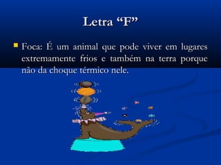 Letra “F”
   Foca: É um animal que pode viver em lugares
    extremamente frios e também na terra porque
    não da choque térmico nele.
 