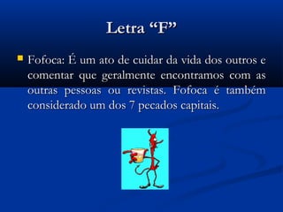 Letra “F”
   Fofoca: É um ato de cuidar da vida dos outros e
    comentar que geralmente encontramos com as
    outras pessoas ou revistas. Fofoca é também
    considerado um dos 7 pecados capitais.
 