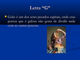 Letra “G”
   Gula: é um dos setes pecados capitais, onde essa
    pessoa que é gulosa não gosta de dividir nada
    com as outras pessoas.
 