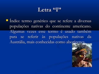 Letra “I”
   Índio: termo genérico que se refere a diversas
    populações nativas do continente americano.
    Algumas vezes esse termo é usado também
    para se referir às populações nativas da
    Austrália, mais conhecidas como aborígenes.
 