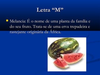 Letra “M”
   Melancia: É o nome de uma planta da família e
    do seu fruto. Trata-se de uma erva trepadeira e
    rastejante originária da África.
 