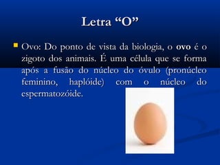 Letra “O”
   Ovo: Do ponto de vista da biologia, o ovo é o
    zigoto dos animais. É uma célula que se forma
    após a fusão do núcleo do óvulo (pronúcleo
    feminino, haplóide) com o núcleo do
    espermatozóide.
 