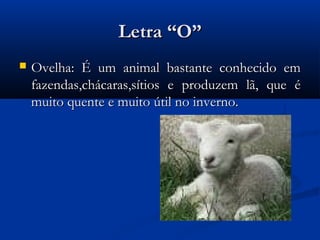 Letra “O”
   Ovelha: É um animal bastante conhecido em
    fazendas,chácaras,sítios e produzem lã, que é
    muito quente e muito útil no inverno.
 