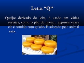 Letra “Q”
Queijo: derivado do leite, é usado em várias
 receitas, como o pão de queijo, algumas vezes
 ele é comido com goiaba. É adorado pelo animal
  rato.
 