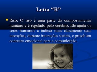Letra “R”
   Riso: O riso é uma parte do comportamento
    humano e é regulado pelo cérebro. Ele ajuda os
    seres humanos a indicar mais claramente suas
    intenções, durante interações sociais, e provê um
    contexto emocional para a comunicação.
 