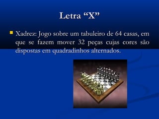 Letra “X”
   Xadrez: Jogo sobre um tabuleiro de 64 casas, em
    que se fazem mover 32 peças cujas cores são
    dispostas em quadradinhos alternados.
 