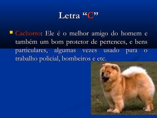 Letra “C”
   Cachorro: Ele é o melhor amigo do homem e
    também um bom protetor de pertences, e bens
    particulares, algumas vezes usado para o
    trabalho policial, bombeiros e etc.
 
