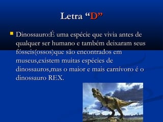 Letra “D”
   Dinossauro:É uma espécie que vivia antes de
    qualquer ser humano e também deixaram seus
    fósseis(ossos)que são encontrados em
    museus,existem muitas espécies de
    dinossauros,mas o maior e mais carnívoro é o
    dinossauro REX.
 