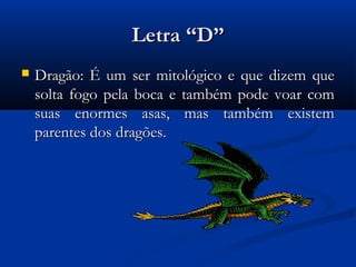 Letra “D”
   Dragão: É um ser mitológico e que dizem que
    solta fogo pela boca e também pode voar com
    suas enormes asas, mas também existem
    parentes dos dragões.
 