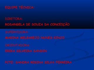 EQUIPE TÉCNICA:


DIRETORA:
ROSANGELA DE SOUZA DA CONCEIÇÃO

SUPERVISORA:
MARINA MELGAREJO NUNES KINJO

ORIENTADORA:
ERIKA SILVEIRA SANDIN


PCTE: SANDRA REGINA SILVA FERREIRA
 