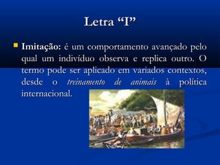 Letra “I”
   Imitação: é um comportamento avançado pelo
    qual um indivíduo observa e replica outro. O
    termo pode ser aplicado em variados contextos,
    desde o treinamento de animais à política
    internacional.
 