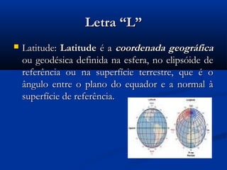 Letra “L”
   Latitude: Latitude é a coordenada geográfica
    ou geodésica definida na esfera, no elipsóide de
    referência ou na superfície terrestre, que é o
    ângulo entre o plano do equador e a normal à
    superfície de referência.
 