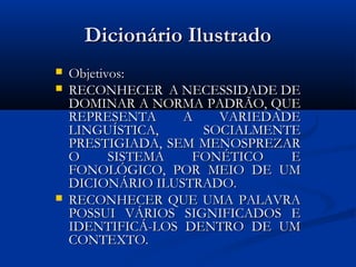 Dicionário Ilustrado
   Objetivos:
   RECONHECER A NECESSIDADE DE
    DOMINAR A NORMA PADRÃO, QUE
    REPRESENTA     A   VARIEDADE
    LINGUÍSTICA,     SOCIALMENTE
    PRESTIGIADA, SEM MENOSPREZAR
    O      SISTEMA  FONÉTICO   E
    FONOLÓGICO, POR MEIO DE UM
    DICIONÁRIO ILUSTRADO.
   RECONHECER QUE UMA PALAVRA
    POSSUI VÁRIOS SIGNIFICADOS E
    IDENTIFICÁ-LOS DENTRO DE UM
    CONTEXTO.
 