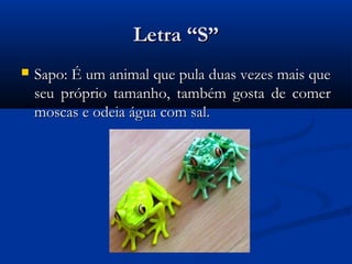 Letra “S”
   Sapo: É um animal que pula duas vezes mais que
    seu próprio tamanho, também gosta de comer
    moscas e odeia água com sal.
 