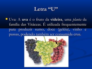 Letra “U”
   Uva: A uva é o fruto da videira, uma planta da
    família das Vitáceas. É utilizada frequentemente
    para produzir sumo, doce (geléia), vinho e
    passas, podendo também ser consumida crua.
 