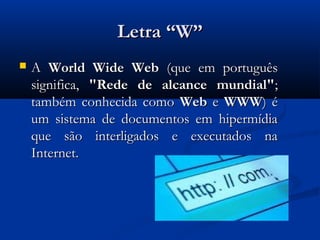 Letra “W”
   A World Wide Web (que em português
    significa, "Rede de alcance mundial";
    também conhecida como Web e WWW) é
    um sistema de documentos em hipermídia
    que são interligados e executados na
    Internet.
 