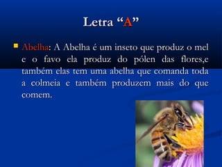 Letra “A”
   Abelha: A Abelha é um inseto que produz o mel
    e o favo ela produz do pólen das flores,e
    também elas tem uma abelha que comanda toda
    a colmeia e também produzem mais do que
    comem.
 