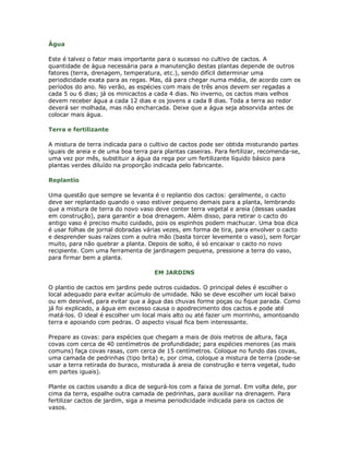 Água

Este é talvez o fator mais importante para o sucesso no cultivo de cactos. A
quantidade de água necessária para a manutenção destas plantas depende de outros
fatores (terra, drenagem, temperatura, etc.), sendo difícil determinar uma
periodicidade exata para as regas. Mas, dá para chegar numa média, de acordo com os
períodos do ano. No verão, as espécies com mais de três anos devem ser regadas a
cada 5 ou 6 dias; já os minicactos a cada 4 dias. No inverno, os cactos mais velhos
devem receber água a cada 12 dias e os jovens a cada 8 dias. Toda a terra ao redor
deverá ser molhada, mas não encharcada. Deixe que a água seja absorvida antes de
colocar mais água.

Terra e fertilizante

A mistura de terra indicada para o cultivo de cactos pode ser obtida misturando partes
iguais de areia e de uma boa terra para plantas caseiras. Para fertilizar, recomenda-se,
uma vez por mês, substituir a água da rega por um fertilizante líquido básico para
plantas verdes diluído na proporção indicada pelo fabricante.

Replantio

Uma questão que sempre se levanta é o replantio dos cactos: geralmente, o cacto
deve ser replantado quando o vaso estiver pequeno demais para a planta, lembrando
que a mistura de terra do novo vaso deve conter terra vegetal e areia (dessas usadas
em construção), para garantir a boa drenagem. Além disso, para retirar o cacto do
antigo vaso é preciso muito cuidado, pois os espinhos podem machucar. Uma boa dica
é usar folhas de jornal dobradas várias vezes, em forma de tira, para envolver o cacto
e desprender suas raízes com a outra mão (basta torcer levemente o vaso), sem forçar
muito, para não quebrar a planta. Depois de solto, é só encaixar o cacto no novo
recipiente. Com uma ferramenta de jardinagem pequena, pressione a terra do vaso,
para firmar bem a planta.

                                     EM JARDINS

O plantio de cactos em jardins pede outros cuidados. O principal deles é escolher o
local adequado para evitar acúmulo de umidade. Não se deve escolher um local baixo
ou em desnível, para evitar que a água das chuvas forme poças ou fique parada. Como
já foi explicado, a água em excesso causa o apodrecimento dos cactos e pode até
matá-los. O ideal é escolher um local mais alto ou até fazer um morrinho, amontoando
terra e apoiando com pedras. O aspecto visual fica bem interessante.

Prepare as covas: para espécies que chegam a mais de dois metros de altura, faça
covas com cerca de 40 centímetros de profundidade; para espécies menores (as mais
comuns) faça covas rasas, com cerca de 15 centímetros. Coloque no fundo das covas,
uma camada de pedrinhas (tipo brita) e, por cima, coloque a mistura de terra (pode-se
usar a terra retirada do buraco, misturada à areia de construção e terra vegetal, tudo
em partes iguais).

Plante os cactos usando a dica de segurá-los com a faixa de jornal. Em volta dele, por
cima da terra, espalhe outra camada de pedrinhas, para auxiliar na drenagem. Para
fertilizar cactos de jardim, siga a mesma periodicidade indicada para os cactos de
vasos.
 